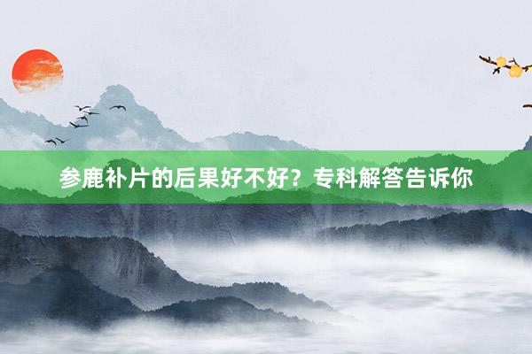 参鹿补片的后果好不好？专科解答告诉你