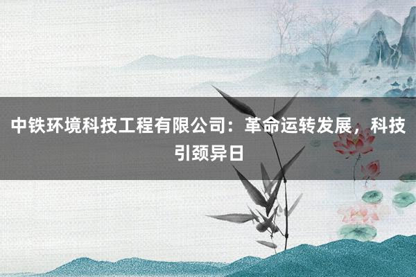 中铁环境科技工程有限公司：革命运转发展，科技引颈异日