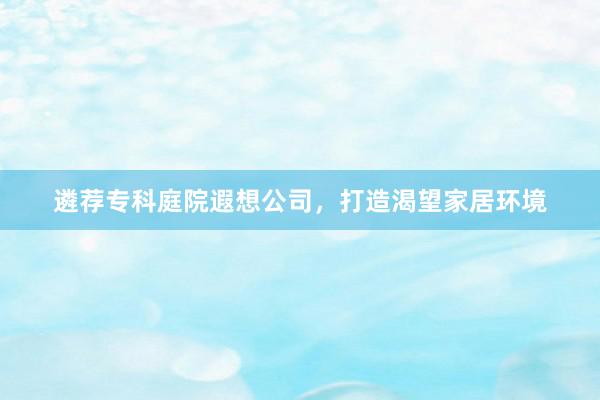遴荐专科庭院遐想公司，打造渴望家居环境