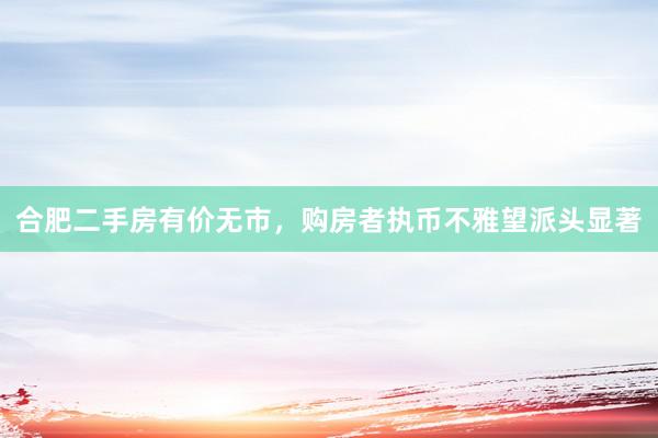 合肥二手房有价无市，购房者执币不雅望派头显著
